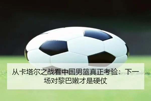 从卡塔尔之战看中国男篮真正考验:下一场对黎巴嫩才是硬仗